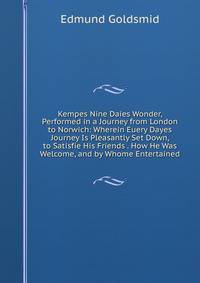Kempes Nine Daies Wonder, Performed in a Journey from London to Norwich: Wherein Euery Dayes Journey Is Pleasantly Set Down, to Satisfie His Friends . How He Was Welcome, and by Whome Entertained