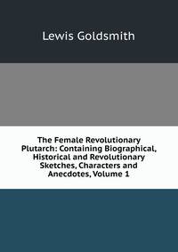 The Female Revolutionary Plutarch: Containing Biographical, Historical and Revolutionary Sketches, Characters and Anecdotes, Volume 1
