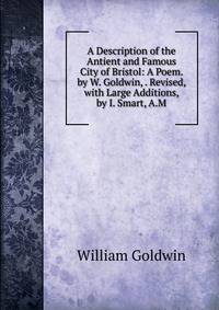 A Description of the Antient and Famous City of Bristol: A Poem. by W. Goldwin, . Revised, with Large Additions, by I. Smart, A.M.