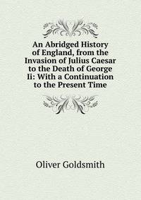 An Abridged History of England, from the Invasion of Julius Caesar to the Death of George Ii: With a Continuation to the Present Time.