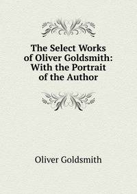 The Select Works of Oliver Goldsmith: With the Portrait of the Author