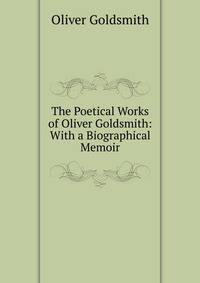 The Poetical Works of Oliver Goldsmith: With a Biographical Memoir