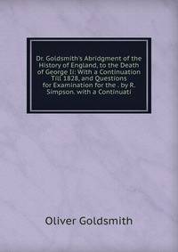 Dr. Goldsmith's Abridgment of the History of England, to the Death of George Ii: With a Continuation Till 1828, and Questions for Examination for the . by R. Simpson. with a Continuati