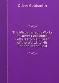 The Miscellaneous Works of Oliver Goldsmith: Letters from a Citizen of the World, to His Friends in the East