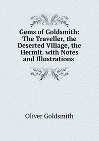 Gems of Goldsmith: The Traveller, the Deserted Village, the Hermit. with Notes and Illustrations .