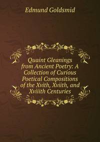 Quaint Gleanings from Ancient Poetry: A Collection of Curious Poetical Compositions of the Xvith, Xviith, and Xviiith Centuries