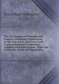The Gas Engine in Principle and Practice: Including Comparison of the Two-Cycle and Four-Cycle Types of Internal Combustion Engines; with Description . Type Gas Producers, Crude Oil Vaporizers;