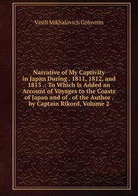 Narrative of My Captivity in Japan During . 1811, 1812, and 1813 .: To Which Is Added an Account of Voyages to the Coasts of Japan and of . of the Author . by Captain Rikord, Volume 2