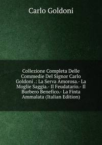 Collezione Completa Delle Commedie Del Signor Carlo Goldoni .: La Serva Amorosa.- La Moglie Saggia.- Il Feudatario.- Il Burbero Benefico.- La Finta Ammalata (Italian Edition)