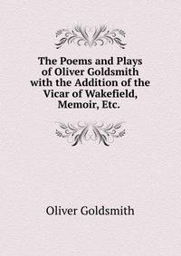 The Poems and Plays of Oliver Goldsmith with the Addition of the Vicar of Wakefield, Memoir, Etc. .