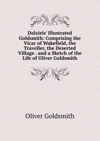 Dalziels' Illustrated Goldsmith: Comprising the Vicar of Wakefield, the Traveller, the Deserted Village . and a Sketch of the Life of Oliver Goldsmith