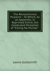 The Revolutionary Plutarch .: To Which, As an Appendix, Is Reprinted Entire, the Celebrated Pamphlet of "Killing No Murder" .