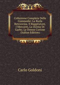 Collezione Completa Delle Commedie: La Burla Retrocessa. Il Raggiratore. I Mercanti. La Donna Di Garbo. Le Donne Curiose (Italian Edition)