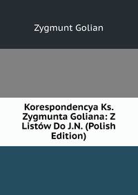 Korespondencya Ks. Zygmunta Goliana: Z Listow Do J.N. (Polish Edition)
