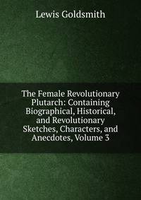 The Female Revolutionary Plutarch: Containing Biographical, Historical, and Revolutionary Sketches, Characters, and Anecdotes, Volume 3