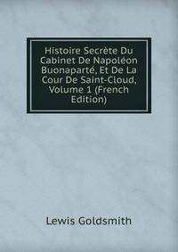 Histoire Secrete Du Cabinet De Napoleon Buonaparte, Et De La Cour De Saint-Cloud, Volume 1 (French Edition)
