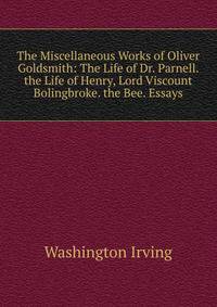 The Miscellaneous Works of Oliver Goldsmith: The Life of Dr. Parnell. the Life of Henry, Lord Viscount Bolingbroke. the Bee. Essays