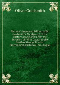 Pinnock's Improved Edition of Dr. Goldsmith's Abridgment of the History of England: From the Invasion of Julius Caesar to the Death of George Ii, with . Biographical, Historical, &amp;c., Explai