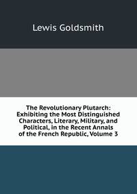 The Revolutionary Plutarch: Exhibiting the Most Distinguished Characters, Literary, Military, and Political, in the Recent Annals of the French Republic, Volume 3