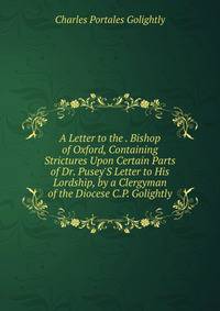 A Letter to the . Bishop of Oxford, Containing Strictures Upon Certain Parts of Dr. Pusey'S Letter to His Lordship, by a Clergyman of the Diocese C.P. Golightly.