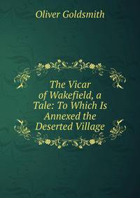 The Vicar of Wakefield, a Tale: To Which Is Annexed the Deserted Village
