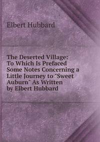 The Deserted Village: To Which Is Prefaced Some Notes Concerning a Little Journey to "Sweet Auburn" As Written by Elbert Hubbard