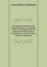 The Educational Code of the Prussian Nation, in Its Present Form: In Accordance with the Decisions of the Common Provincial Law, and with Those of Recent Legislation