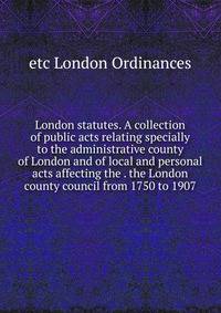 London statutes. A collection of public acts relating specially to the administrative county of London and of local and personal acts affecting the . the London county council from 1750 to 1907