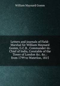 Letters and journals of Field-Marshal Sir William Maynard Gomm, G.C.B., Commander-in-Chief of India, Constable of the Tower of London &amp;c. &amp;c.: from 1799 to Waterloo, 1815
