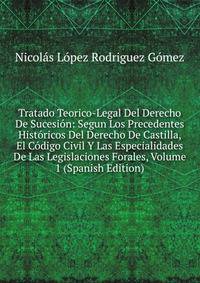 Tratado Teorico-Legal Del Derecho De Sucesion: Segun Los Precedentes Historicos Del Derecho De Castilla, El Codigo Civil Y Las Especialidades De Las Legislaciones Forales, Volume 1 (Spanish Edition)