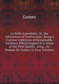 La Belle Assembl?e: Or, the Adventures of Twelve Days. Being a Curious Collection of Remarkable Incidents Which Happen'd to Some of the First Quality . King, . by Madam De Gomez. in Four Volumes