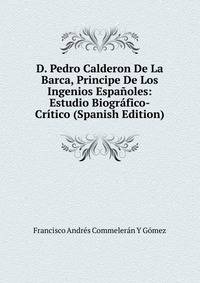 D. Pedro Calderon De La Barca, Principe De Los Ingenios Espanoles: Estudio Biografico-Critico (Spanish Edition)
