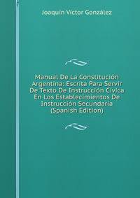 Manual De La Constitucion Argentina: Escrita Para Servir De Texto De Instruccion Civica En Los Establecimientos De Instruccion Secundaria (Spanish Edition)