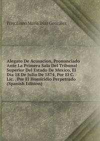 Alegato De Acusacion, Pronunciado Ante La Primera Sala Del Tribunal Superior Del Estado De Mexico, El Dia 18 De Julio De 1874, Por El C. Lic. . Por El Homicidio Perpetrado (Spanish Edition)