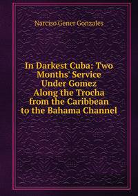 In Darkest Cuba: Two Months' Service Under Gomez Along the Trocha from the Caribbean to the Bahama Channel