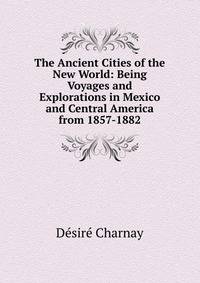 The Ancient Cities of the New World: Being Voyages and Explorations in Mexico and Central America from 1857-1882