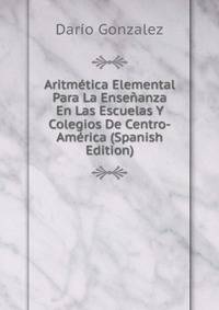 Aritmetica Elemental Para La Ensenanza En Las Escuelas Y Colegios De Centro-America (Spanish Edition)