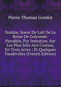 Nanine, Soeur De Lait De La Reine De Golconde: Parodiee, Par Imitation, Sur Les Plus Jolis Airs Connus, En Trois Actes ; Et Quelques Vaudevilles (French Edition)