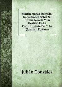 Martin Morua Delgado: Impresiones Sobre Su Ultima Novela Y Su Gestion En La Constituyente De Cuba (Spanish Edition)