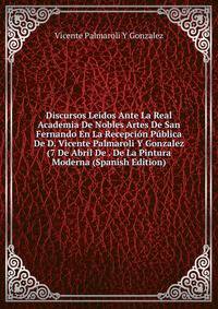 Discursos Leidos Ante La Real Academia De Nobles Artes De San Fernando En La Recepcion Publica De D. Vicente Palmaroli Y Gonzalez (7 De Abril De . De La Pintura Moderna (Spanish Edition)