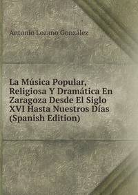 La Musica Popular, Religiosa Y Dramatica En Zaragoza Desde El Siglo XVI Hasta Nuestros Dias (Spanish Edition)