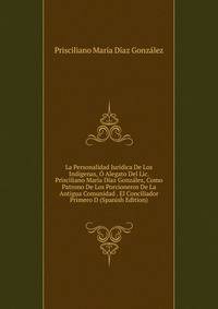 La Personalidad Juridica De Los Indigenas, O Alegato Del Lic. Prisciliano Maria Diaz Gonzalez, Como Patrono De Los Porcioneros De La Antigua Comunidad . El Conciliador Primero D (Spanish Edition)
