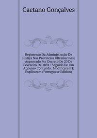 Regimento Da Administracao De Justica Nas Provincias Ultramarinas: Approvado Por Decreto De 20 De Fevereiro De 1894 : Seguido De Um Appenso Contendo . Modificaram E Explicaram (Portuguese Edition)