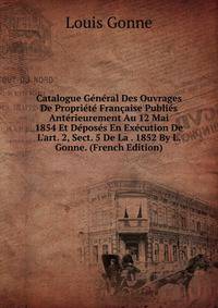 Catalogue G?n?ral Des Ouvrages De Propri?t? Fran?aise Publi?s Ant?rieurement Au 12 Mai 1854 Et D?pos?s En Ex?cution De L'art. 2, Sect. 5 De La . 1852 By L. Gonne. (French Edition)