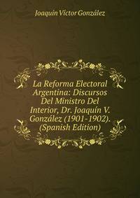 La Reforma Electoral Argentina: Discursos Del Ministro Del Interior, Dr. Joaquin V. Gonzalez (1901-1902). (Spanish Edition)