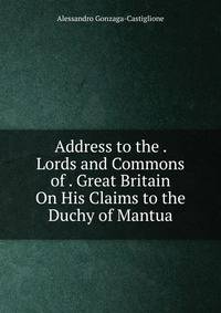 Address to the . Lords and Commons of . Great Britain On His Claims to the Duchy of Mantua.