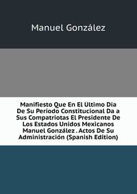 Manifiesto Que En El Ultimo Dia De Su Periodo Constitucional Da a Sus Compatriotas El Presidente De Los Estados Unidos Mexicanos Manuel Gonzalez . Actos De Su Administracion (Spanish Edition)