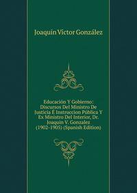 Educacion Y Gobierno: Discursos Del Ministro De Justicia E Instruccion Publica Y Ex Ministro Del Interior, Dr. Joaquin V. Gonzalez (1902-1905) (Spanish Edition)