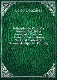 Principios De Filosofia Positiva: Lecciones Arregladas Para Los Alumnos Del Instituto Nacional Central De Guatemala (Spanish Edition)
