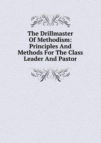 The Drillmaster Of Methodism: Principles And Methods For The Class Leader And Pastor